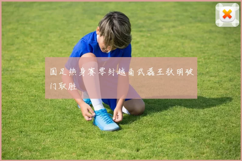 国足热身赛零封越南武磊王秋明破门取胜