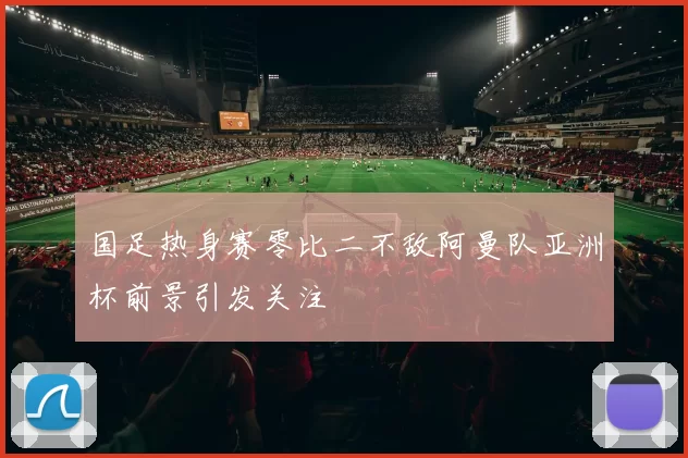 国足热身赛零比二不敌阿曼队亚洲杯前景引发关注