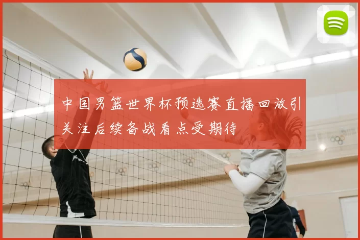 中国男篮世界杯预选赛直播回放引关注后续备战看点受期待