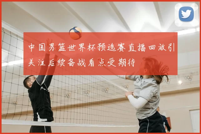 中国男篮世界杯预选赛直播回放引关注后续备战看点受期待