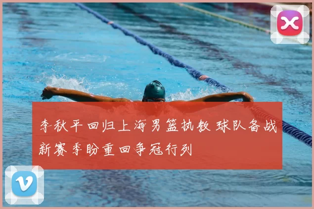 李秋平回归上海男篮执教 球队备战新赛季盼重回争冠行列