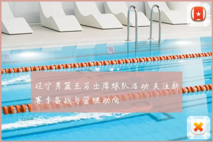 辽宁男篮王芳出席球队活动 关注新赛季备战与管理动向