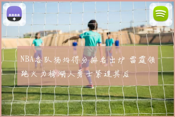 NBA各队场均得分排名出炉 雷霆领跑火力榜湖人勇士紧追其后