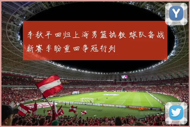 李秋平回归上海男篮执教 球队备战新赛季盼重回争冠行列