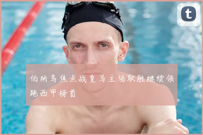 伯纳乌焦点战皇马主场取胜继续领跑西甲榜首