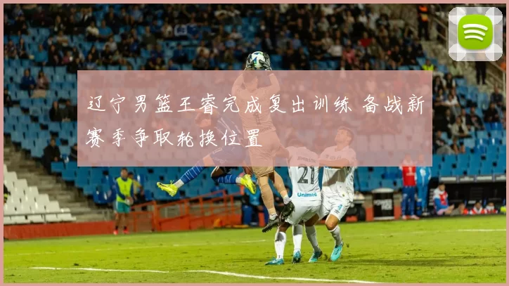 辽宁男篮王睿完成复出训练 备战新赛季争取轮换位置