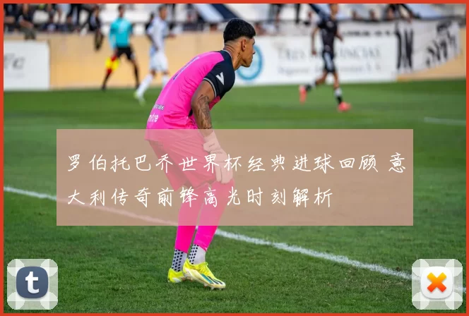 罗伯托巴乔世界杯经典进球回顾 意大利传奇前锋高光时刻解析