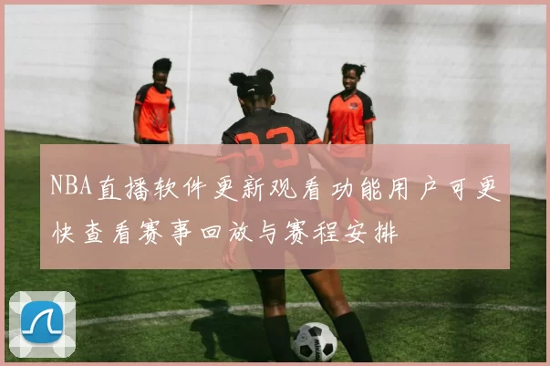 NBA直播软件更新观看功能用户可更快查看赛事回放与赛程安排