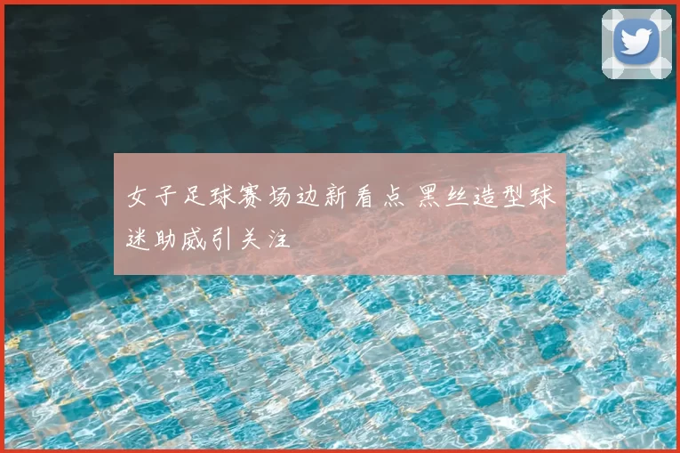 女子足球赛场边新看点 黑丝造型球迷助威引关注