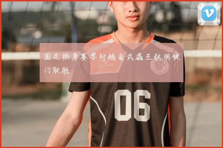 国足热身赛零封越南武磊王秋明破门取胜