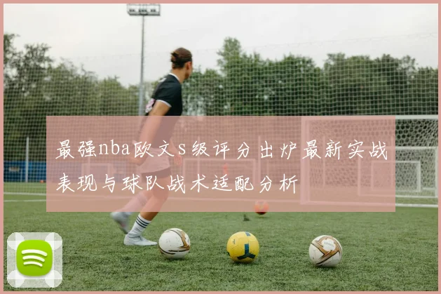 最强nba欧文s级评分出炉最新实战表现与球队战术适配分析