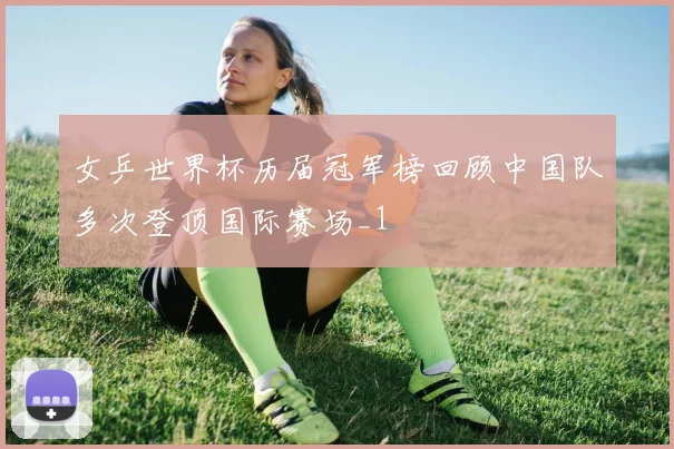 女乒世界杯历届冠军榜回顾中国队多次登顶国际赛场_1