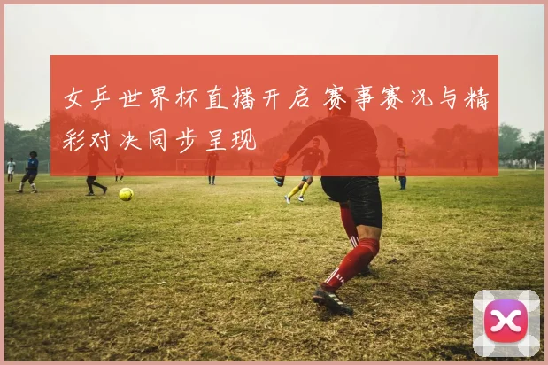 女乒世界杯直播开启 赛事赛况与精彩对决同步呈现