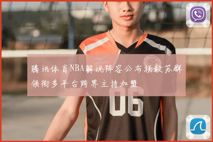 腾讯体育NBA解说阵容公布杨毅苏群领衔多平台跨界主持加盟