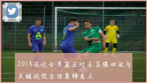 2018亚运会男篮五对五录像回放与关键战役全场集锦看点