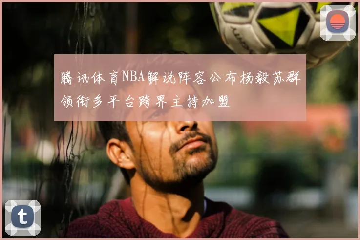腾讯体育NBA解说阵容公布杨毅苏群领衔多平台跨界主持加盟