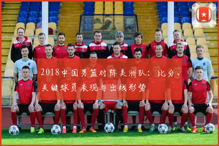 2018中国男篮对阵美洲队：比分、关键球员表现与出线形势